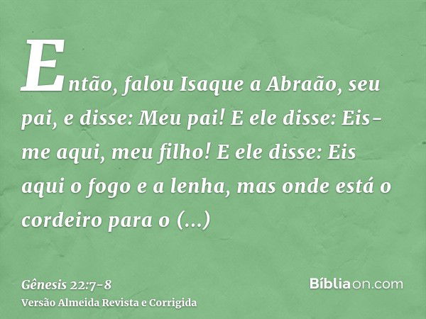 Então, falou Isaque a Abraão, seu pai, e disse: Meu pai! E ele disse: Eis-me aqui, meu filho! E ele disse: Eis aqui o fogo e a lenha, mas onde está o cordeiro p