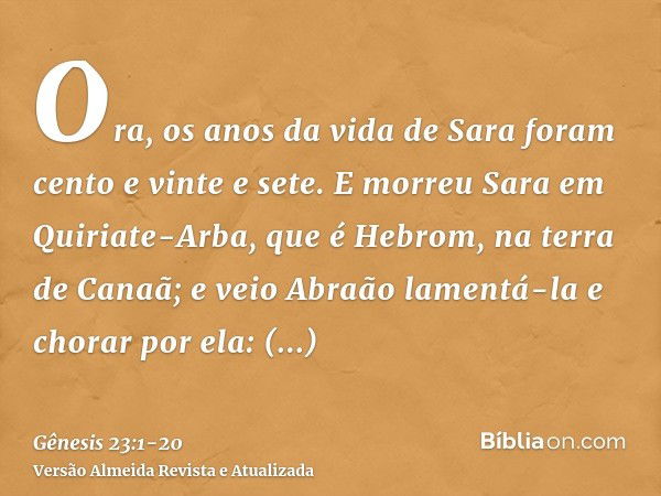 Ora, os anos da vida de Sara foram cento e vinte e sete.E morreu Sara em Quiriate-Arba, que é Hebrom, na terra de Canaã; e veio Abraão lamentá-la e chorar por e