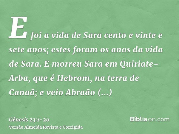 E foi a vida de Sara cento e vinte e sete anos; estes foram os anos da vida de Sara.E morreu Sara em Quiriate-Arba, que é Hebrom, na terra de Canaã; e veio Abra