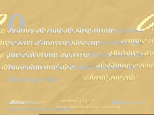 Ora, os anos da vida de Sara foram cento e vinte e sete.E morreu Sara em Quiriate-Arba, que é Hebrom, na terra de Canaã; e veio Abraão lamentá-la e chorar por e
