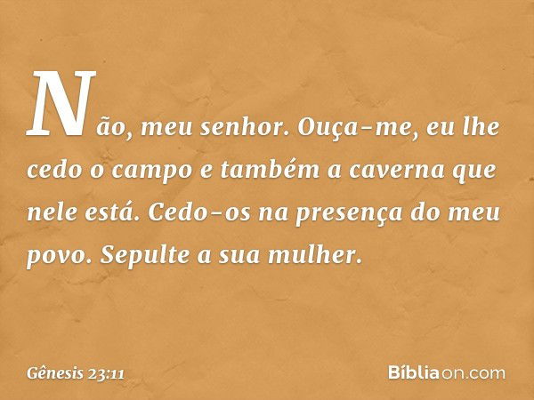 "Não, meu senhor. Ouça-me, eu lhe cedo o campo e também a caverna que nele está. Cedo-os na presença do meu povo. Sepulte a sua mulher". -- Gênesis 23:11