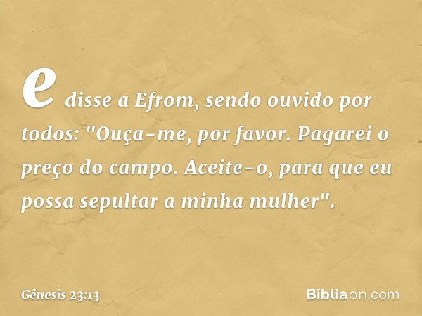 e disse a Efrom, sendo ou­vido por todos: "Ouça-me, por favor. Pagarei o preço do campo. Aceite-o, para que eu possa sepultar a minha mulher". -- Gênesis 23:13