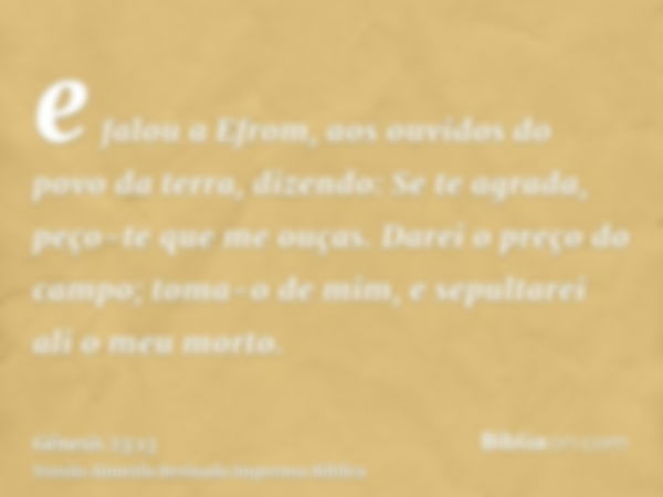 e falou a Efrom, aos ouvidos do povo da terra, dizendo: Se te agrada, peço-te que me ouças. Darei o preço do campo; toma-o de mim, e sepultarei ali o meu morto.