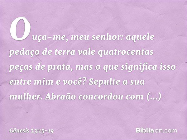 "Ouça-me, meu senhor: aquele pedaço de terra vale quatro­centas peças de prata, mas o que significa isso entre mim e você? Sepulte a sua mulher". Abraão concord