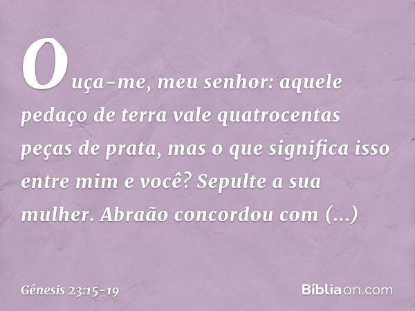 "Ouça-me, meu senhor: aquele pedaço de terra vale quatro­centas peças de prata, mas o que significa isso entre mim e você? Sepulte a sua mulher". Abraão concord