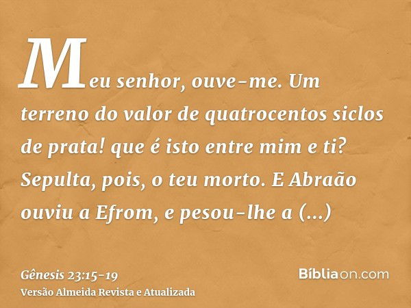 Meu senhor, ouve-me. Um terreno do valor de quatrocentos siclos de prata! que é isto entre mim e ti? Sepulta, pois, o teu morto.E Abraão ouviu a Efrom, e pesou-