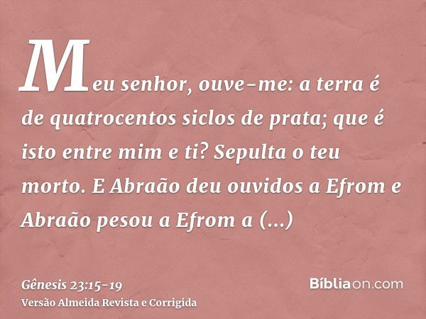 Meu senhor, ouve-me: a terra é de quatrocentos siclos de prata; que é isto entre mim e ti? Sepulta o teu morto.E Abraão deu ouvidos a Efrom e Abraão pesou a Efr