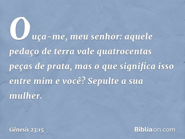 "Ouça-me, meu senhor: aquele pedaço de terra vale quatro­centas peças de prata, mas o que significa isso entre mim e você? Sepulte a sua mulher". -- Gênesis 23: