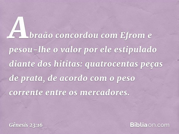 Abraão concordou com Efrom e pesou-lhe o valor por ele estipulado diante dos hititas: quatrocentas peças de prata, de acordo com o peso corrente entre os merca­