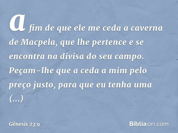 a fim de que ele me ceda a caverna de Macpela, que lhe pertence e se encontra na divisa do seu campo. Peçam-lhe que a ceda a mim pelo preço justo, para que eu t