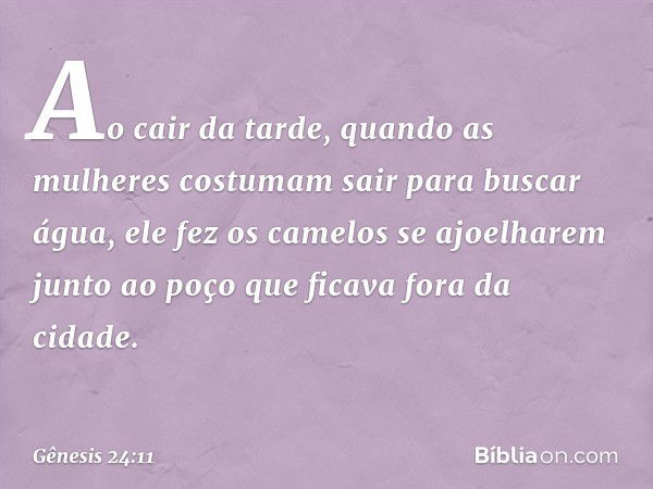 Ao cair da tarde, quando as mulheres costumam sair para buscar água, ele fez os camelos se ajoelha­rem junto ao poço que ficava fora da cidade. -- Gênesis 24:11