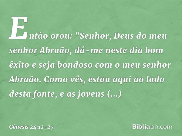 Então orou: "Senhor, Deus do meu senhor Abraão, dá-me neste dia bom êxito e seja bondoso com o ­meu senhor Abraão. Co­mo vês, estou aqui ao lado desta fonte, e 