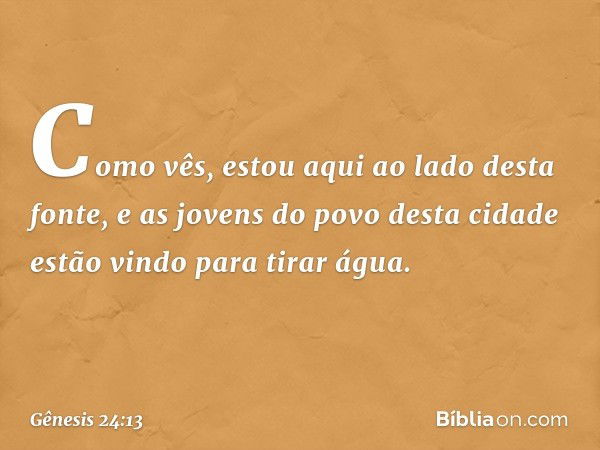 Co­mo vês, estou aqui ao lado desta fonte, e as jovens do povo desta cidade estão vindo para tirar água. -- Gênesis 24:13