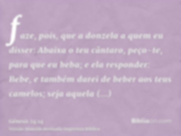 faze, pois, que a donzela a quem eu disser: Abaixa o teu cântaro, peço-te, para que eu beba; e ela responder: Bebe, e também darei de beber aos teus camelos; se