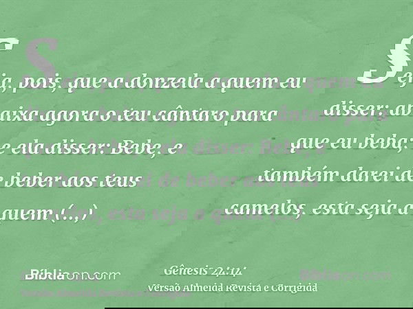 Seja, pois, que a donzela a quem eu disser: abaixa agora o teu cântaro para que eu beba; e ela disser: Bebe, e também darei de beber aos teus camelos, esta seja