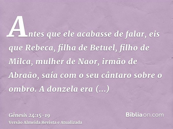 Antes que ele acabasse de falar, eis que Rebeca, filha de Betuel, filho de Milca, mulher de Naor, irmão de Abraão, saía com o seu cântaro sobre o ombro.A donzel