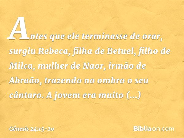 Antes que ele terminasse de orar, surgiu Rebeca, filha de Betuel, filho de Milca, mulher de Naor, irmão de Abraão, trazendo no ombro o seu cântaro. A jovem era 