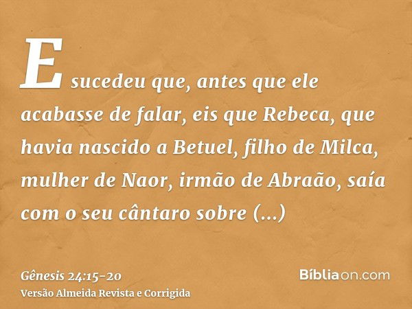 E sucedeu que, antes que ele acabasse de falar, eis que Rebeca, que havia nascido a Betuel, filho de Milca, mulher de Naor, irmão de Abraão, saía com o seu cânt