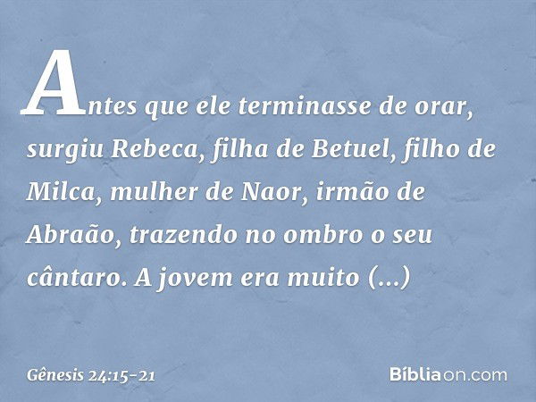 Antes que ele terminasse de orar, surgiu Rebeca, filha de Betuel, filho de Milca, mulher de Naor, irmão de Abraão, trazendo no ombro o seu cântaro. A jovem era 