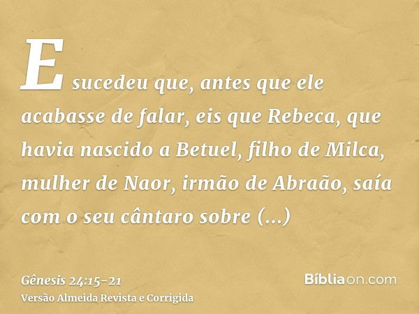 E sucedeu que, antes que ele acabasse de falar, eis que Rebeca, que havia nascido a Betuel, filho de Milca, mulher de Naor, irmão de Abraão, saía com o seu cânt