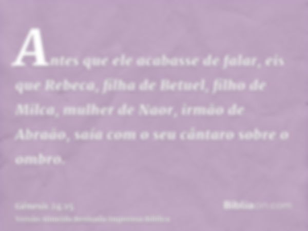 Antes que ele acabasse de falar, eis que Rebeca, filha de Betuel, filho de Milca, mulher de Naor, irmão de Abraão, saía com o seu cântaro sobre o ombro.