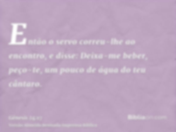 Então o servo correu-lhe ao encontro, e disse: Deixa-me beber, peço-te, um pouco de água do teu cântaro.