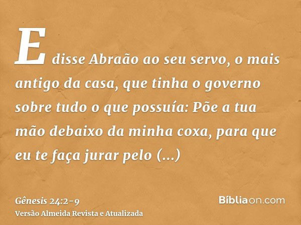 E disse Abraão ao seu servo, o mais antigo da casa, que tinha o governo sobre tudo o que possuía: Põe a tua mão debaixo da minha coxa,para que eu te faça jurar 