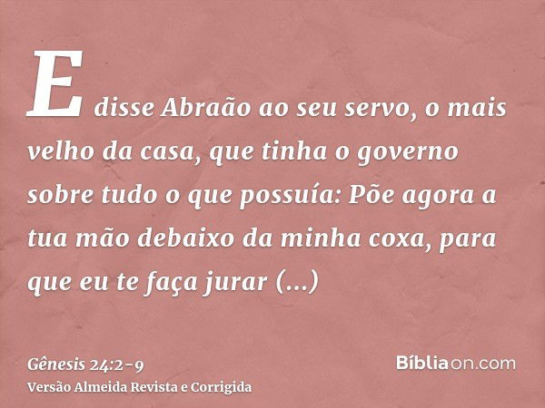 E disse Abraão ao seu servo, o mais velho da casa, que tinha o governo sobre tudo o que possuía: Põe agora a tua mão debaixo da minha coxa,para que eu te faça j