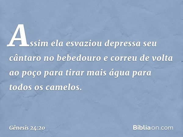 Assim ela esvaziou depressa seu cântaro no bebedouro e correu de volta ao poço para tirar mais água para todos os camelos. -- Gênesis 24:20