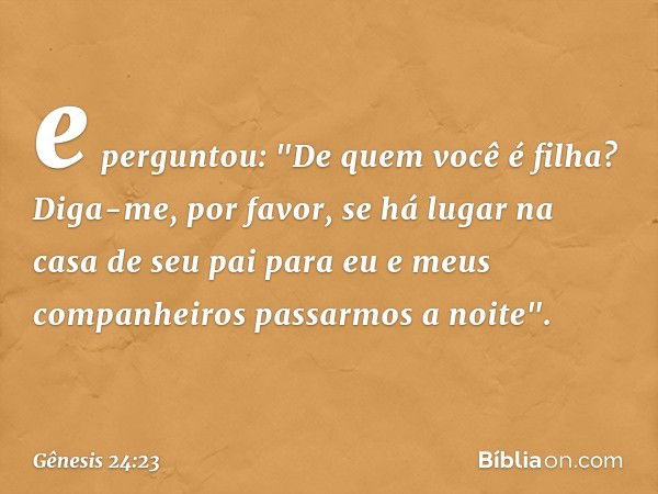 e perguntou: "De quem você é filha? Diga-me, por favor, se há lugar na casa de seu pai para eu e meus companhei­ros passarmos a noite". -- Gênesis 24:23