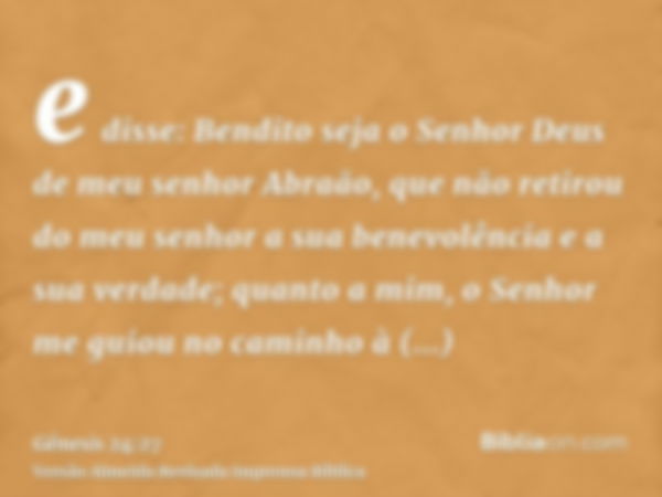 e disse: Bendito seja o Senhor Deus de meu senhor Abraão, que não retirou do meu senhor a sua benevolência e a sua verdade; quanto a mim, o Senhor me guiou no c