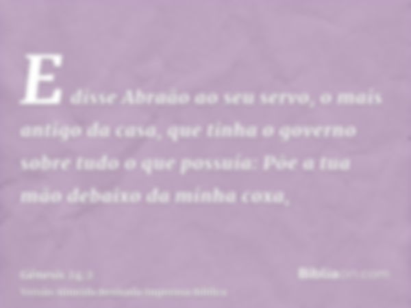 E disse Abraão ao seu servo, o mais antigo da casa, que tinha o governo sobre tudo o que possuía: Põe a tua mão debaixo da minha coxa,