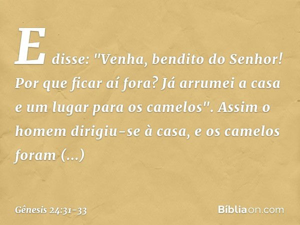 E disse: "Venha, bendito do Senhor! Por que ficar aí fora? Já arrumei a casa e um lugar para os camelos". Assim o homem dirigiu-se à casa, e os camelos foram de