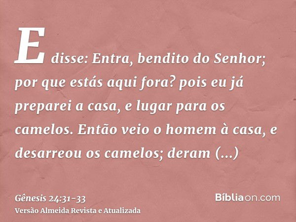 E disse: Entra, bendito do Senhor; por que estás aqui fora? pois eu já preparei a casa, e lugar para os camelos.Então veio o homem à casa, e desarreou os camelo