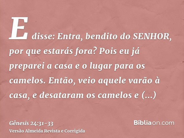 E disse: Entra, bendito do SENHOR, por que estarás fora? Pois eu já preparei a casa e o lugar para os camelos.Então, veio aquele varão à casa, e desataram os ca