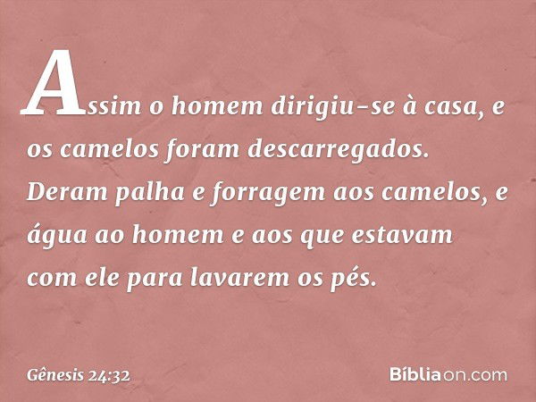 Assim o homem dirigiu-se à casa, e os camelos foram descarrega­dos. Deram palha e forragem aos camelos, e água ao homem e aos que estavam com ele para lavarem o