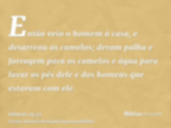 Então veio o homem à casa, e desarreou os camelos; deram palha e forragem para os camelos e água para lavar os pés dele e dos homens que estavam com ele.