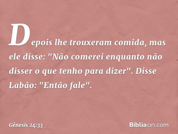 De­pois lhe trouxeram comida, mas ele disse: "Não comerei enquanto não disser o que tenho para dizer".
Disse Labão: "Então fale". -- Gênesis 24:33