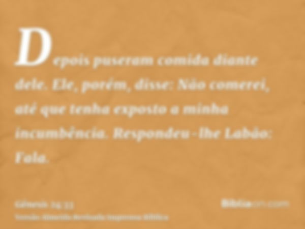 Depois puseram comida diante dele. Ele, porém, disse: Não comerei, até que tenha exposto a minha incumbência. Respondeu-lhe Labão: Fala.