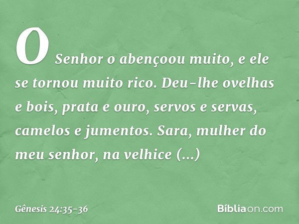 O Senhor o abençoou muito, e ele se tornou mui­to rico. Deu-lhe ovelhas e bois, prata e ouro, servos e servas, camelos e jumentos. Sara, mulher do meu senhor, n