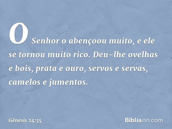 O Senhor o abençoou muito, e ele se tornou mui­to rico. Deu-lhe ovelhas e bois, prata e ouro, servos e servas, camelos e jumentos. -- Gênesis 24:35