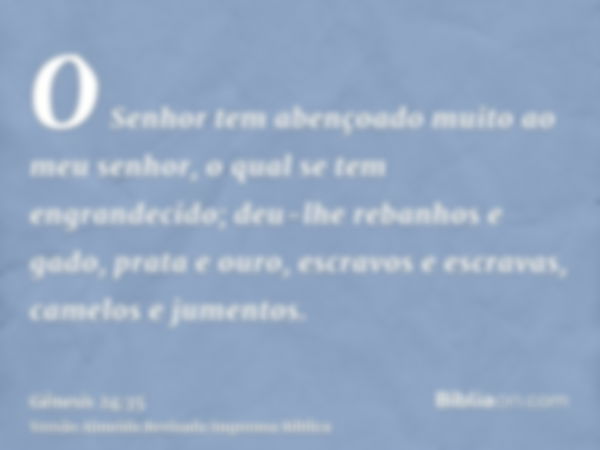 O Senhor tem abençoado muito ao meu senhor, o qual se tem engrandecido; deu-lhe rebanhos e gado, prata e ouro, escravos e escravas, camelos e jumentos.