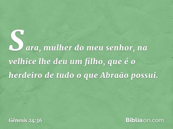 Sara, mulher do meu senhor, na velhice lhe deu um filho, que é o herdeiro de tudo o que Abra­ão possui. -- Gênesis 24:36