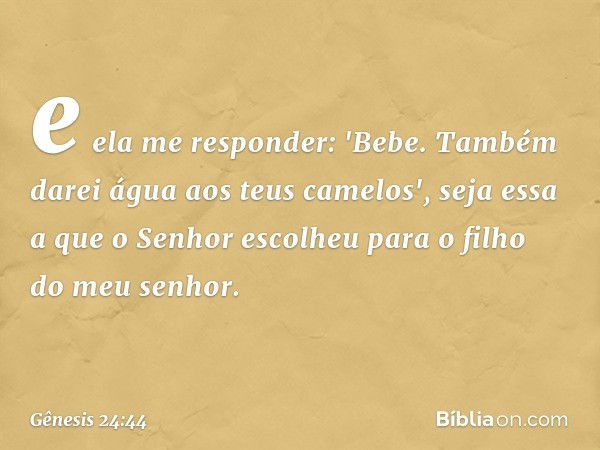 e ela me responder: 'Bebe. Também darei água aos teus came­los', seja essa a que o Senhor escolheu para o filho do meu senhor. -- Gênesis 24:44