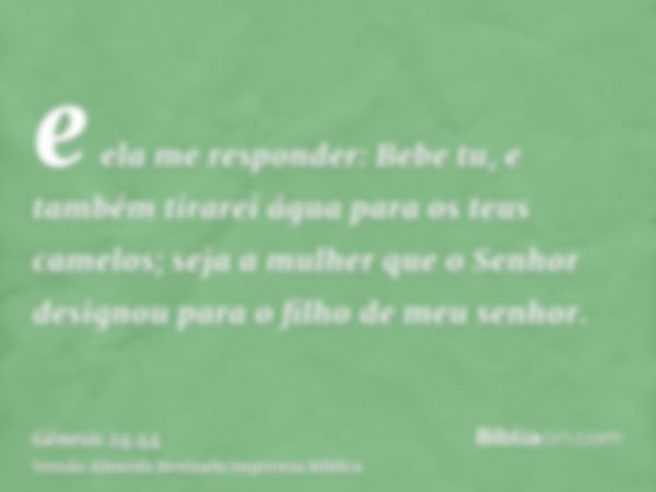 e ela me responder: Bebe tu, e também tirarei água para os teus camelos; seja a mulher que o Senhor designou para o filho de meu senhor.