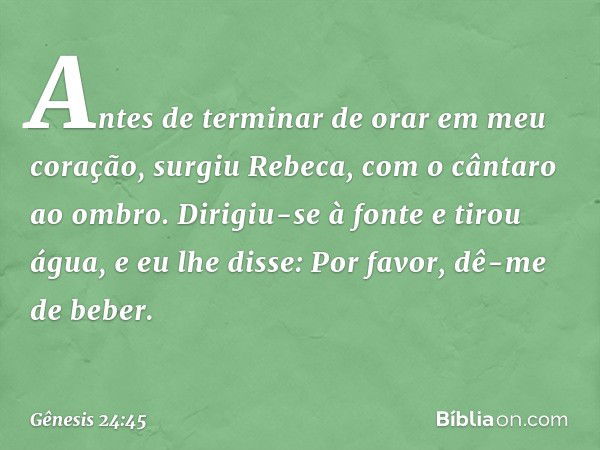 "Antes de terminar de orar em meu cora­ção, surgiu Rebeca, com o cântaro ao ombro. Dirigiu-se à fonte e tirou água, e eu lhe disse: Por favor, dê-me de beber. -