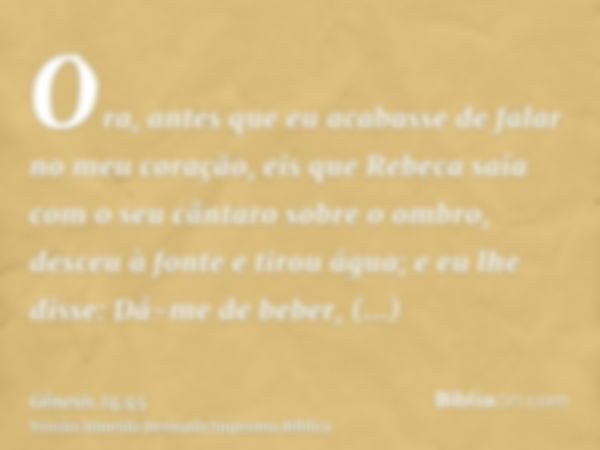 Ora, antes que eu acabasse de falar no meu coração, eis que Rebeca saía com o seu cântaro sobre o ombro, desceu à fonte e tirou água; e eu lhe disse: Dá-me de b