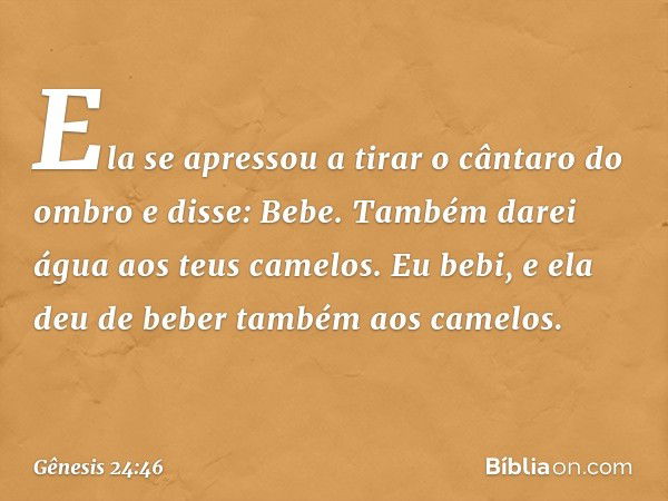 "Ela se apressou a tirar o cântaro do ombro e disse: 'Bebe. Também darei água aos teus camelos'. Eu bebi, e ela deu de beber tam­bém aos camelos. -- Gênesis 24: