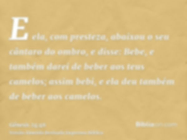 E ela, com presteza, abaixou o seu cântaro do ombro, e disse: Bebe, e também darei de beber aos teus camelos; assim bebi, e ela deu também de beber aos camelos.