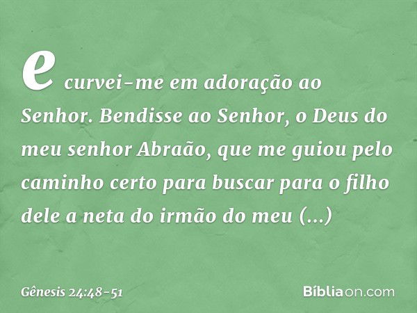 e curvei-me em adoração ao Senhor. Bendisse ao ­Senhor, o Deus do meu senhor Abraão, que me guiou pelo caminho certo para buscar para o filho dele a neta do irm